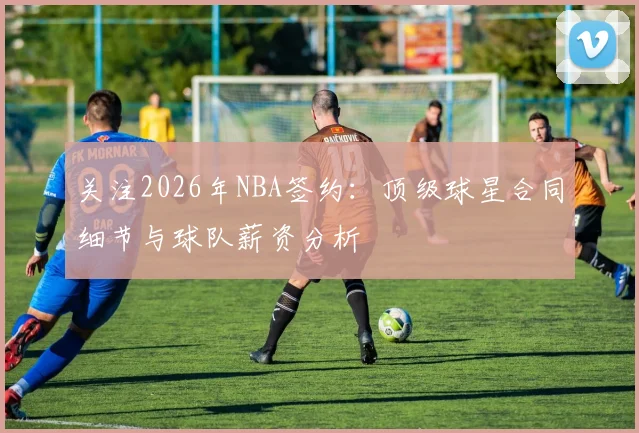 关注2026年NBA签约:顶级球星合同细节与球队薪资分析