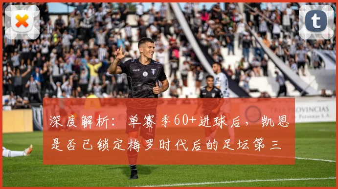深度解析:单赛季60+进球后,凯恩是否已锁定梅罗时代后的足坛第三人?现役中锋排名大讨论