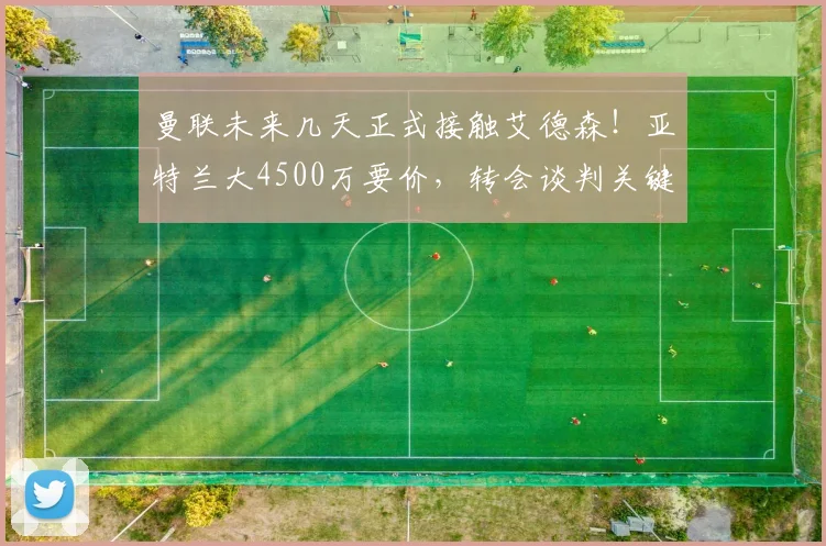 曼联未来几天正式接触艾德森！亚特兰大4500万要价，转会谈判关键点解析