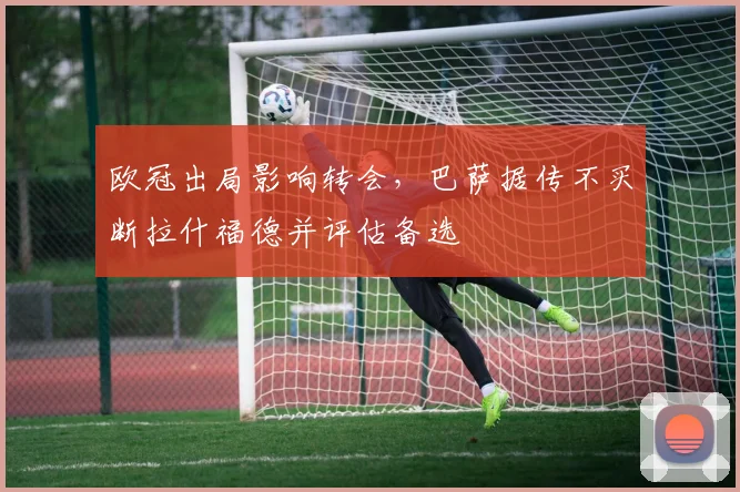 欧冠出局影响转会,巴萨据传不买断拉什福德并评估备选