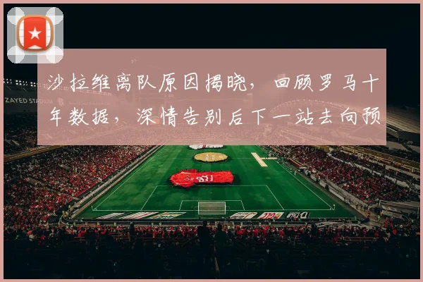 沙拉维离队原因揭晓,回顾罗马十年数据,深情告别后下一站去向预测