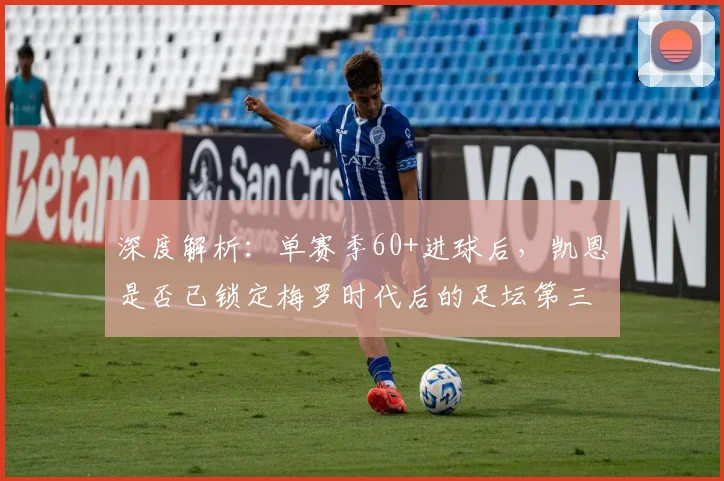深度解析：单赛季60+进球后，凯恩是否已锁定梅罗时代后的足坛第三人？现役中锋排名大讨论
