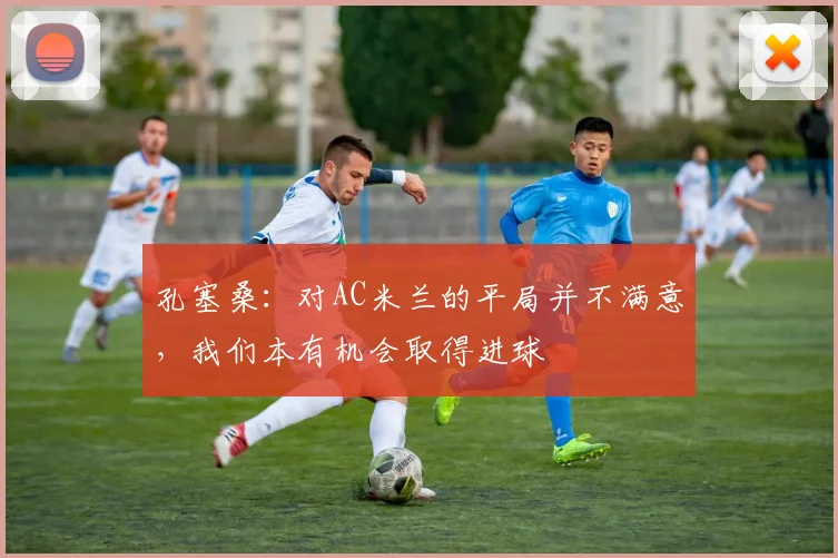 孔塞桑:对AC米兰的平局并不满意,我们本有机会取得进球