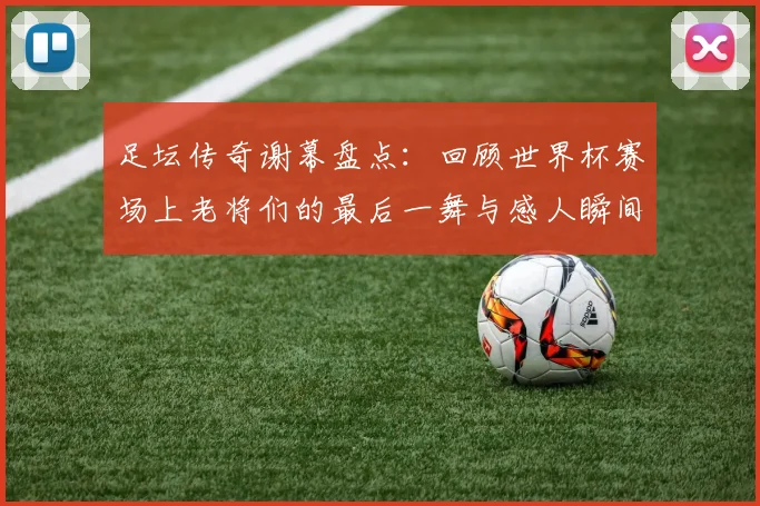 足坛传奇谢幕盘点：回顾世界杯赛场上老将们的最后一舞与感人瞬间