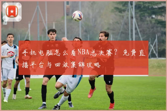 手机电脑怎么看NBA总决赛？免费直播平台与回放集锦攻略