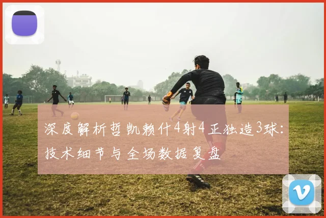 深度解析哲凯赖什4射4正独造3球：技术细节与全场数据复盘