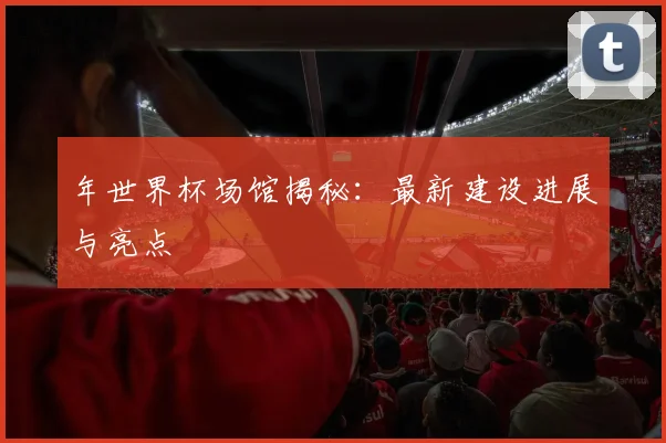 年世界杯场馆揭秘:最新建设进展与亮点