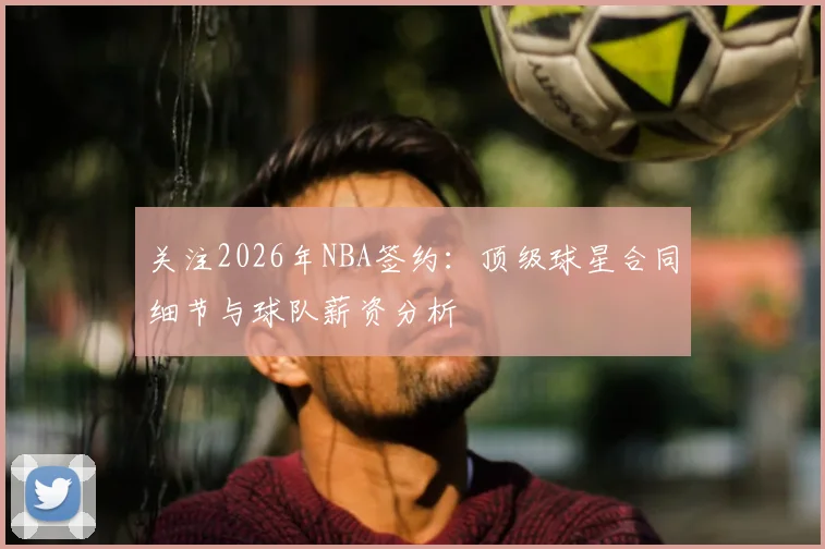 关注2026年NBA签约：顶级球星合同细节与球队薪资分析