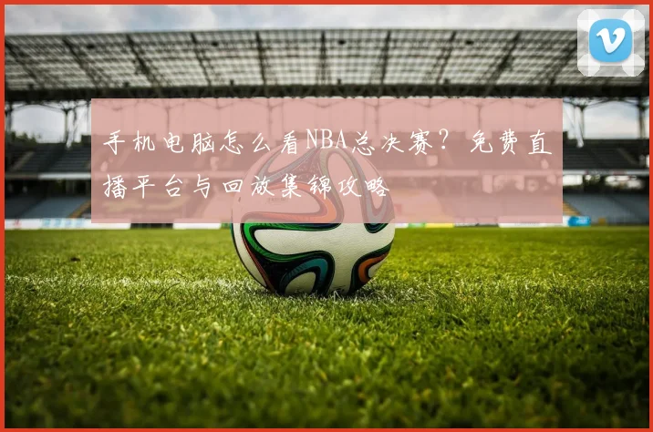 手机电脑怎么看NBA总决赛?免费直播平台与回放集锦攻略