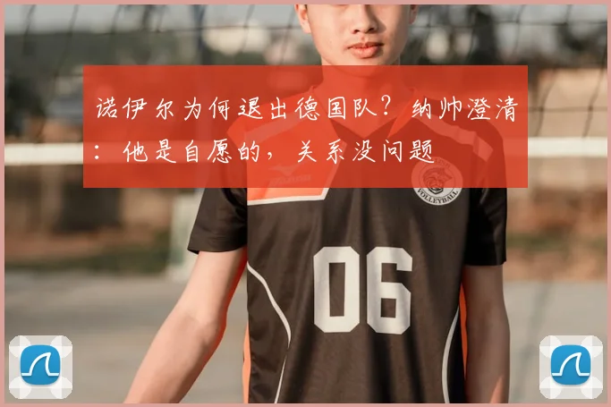 诺伊尔为何退出德国队？纳帅澄清：他是自愿的，关系没问题