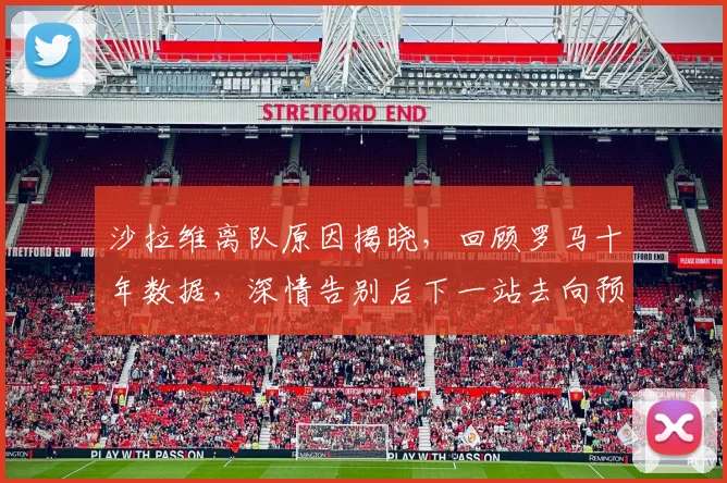 沙拉维离队原因揭晓，回顾罗马十年数据，深情告别后下一站去向预测