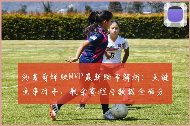 约基奇蝉联MVP最新赔率解析:关键竞争对手、剩余赛程与数据全面分析