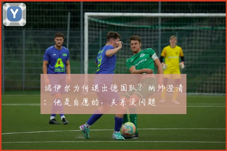 诺伊尔为何退出德国队?纳帅澄清:他是自愿的,关系没问题
